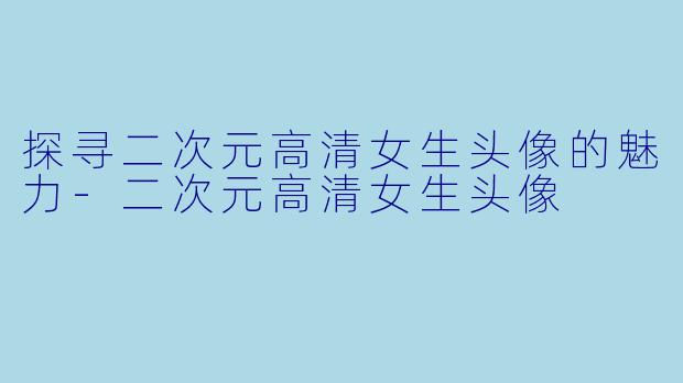 探寻二次元高清女生头像的魅力-二次元高清女生头像