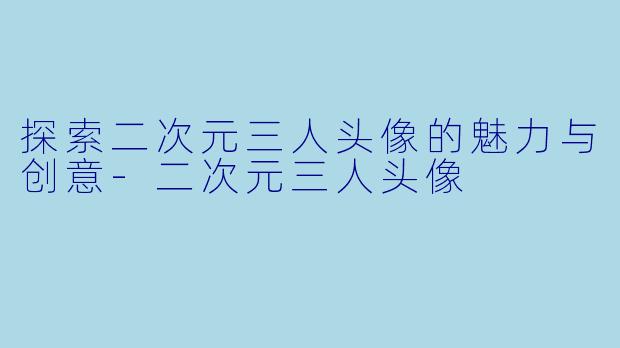 探索二次元三人头像的魅力与创意-二次元三人头像