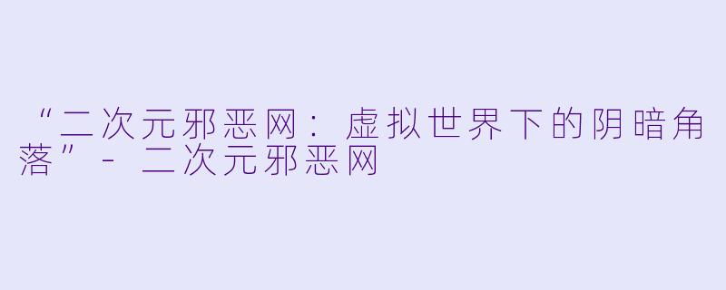 “二次元邪恶网：虚拟世界下的阴暗角落”-二次元邪恶网