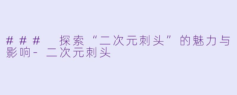 ### 探索“二次元刺头”的魅力与影响-二次元刺头