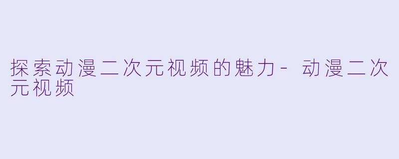 探索动漫二次元视频的魅力-动漫二次元视频
