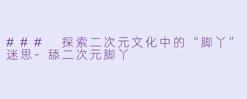 ### 探索二次元文化中的“脚丫”迷思-舔二次元脚丫