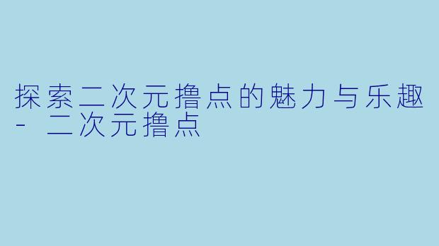 探索二次元撸点的魅力与乐趣-二次元撸点