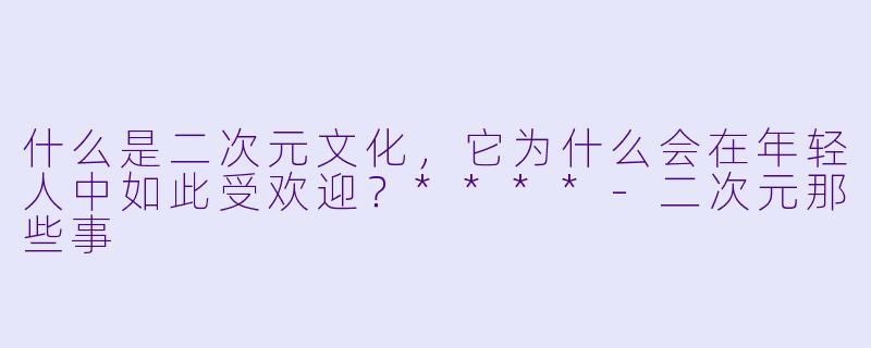 什么是二次元文化,它为什么会在年轻人中如此受欢迎?****