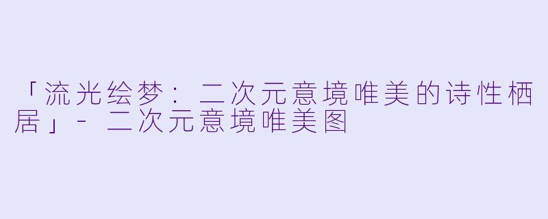 「流光绘梦:二次元意境唯美的诗性栖居」