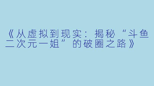 《从虚拟到现实：揭秘“斗鱼二次元一姐”的破圈之路》