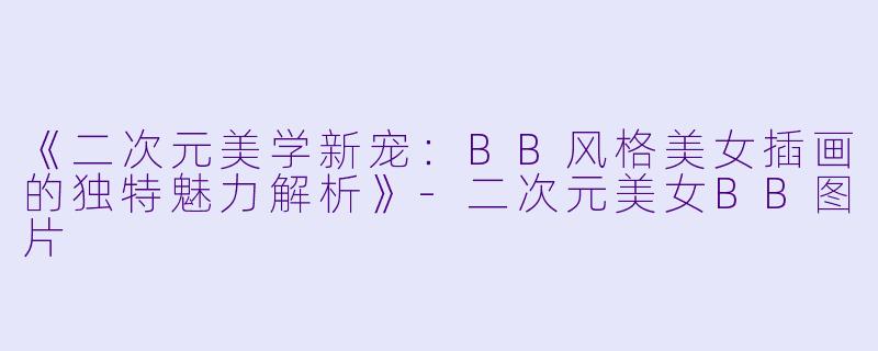 《二次元美学新宠：BB风格美女插画的独特魅力解析》-二次元美女BB图片
