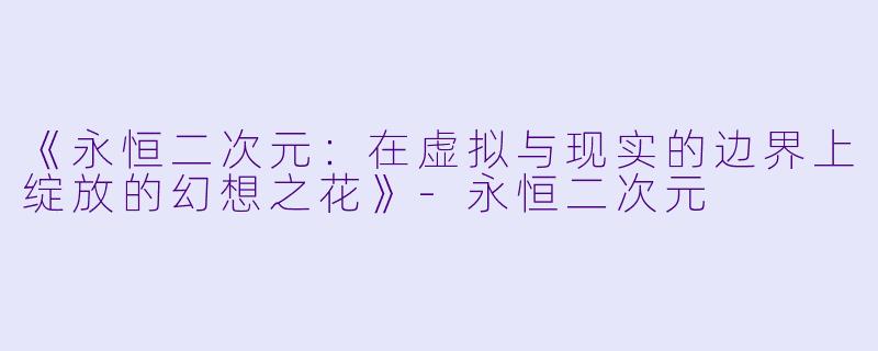 《永恒二次元：在虚拟与现实的边界上绽放的幻想之花》-永恒二次元