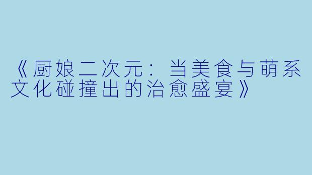《厨娘二次元：当美食与萌系文化碰撞出的治愈盛宴》