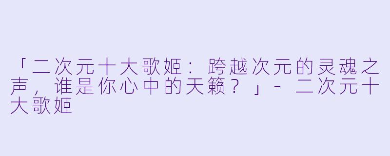 「二次元十大歌姬:跨越次元的灵魂之声,谁是你心中的天籁?」