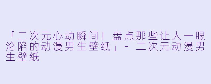 「二次元心动瞬间！盘点那些让人一眼沦陷的动漫男生壁纸」-二次元动漫男生壁纸