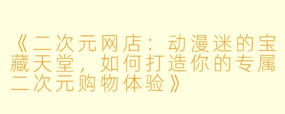 《二次元网店：动漫迷的宝藏天堂，如何打造你的专属二次元购物体验》