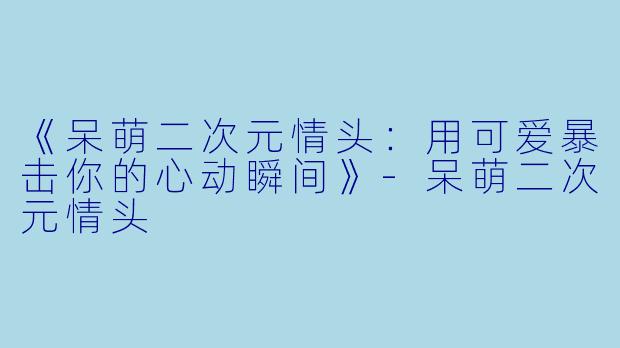 《呆萌二次元情头：用可爱暴击你的心动瞬间》-呆萌二次元情头