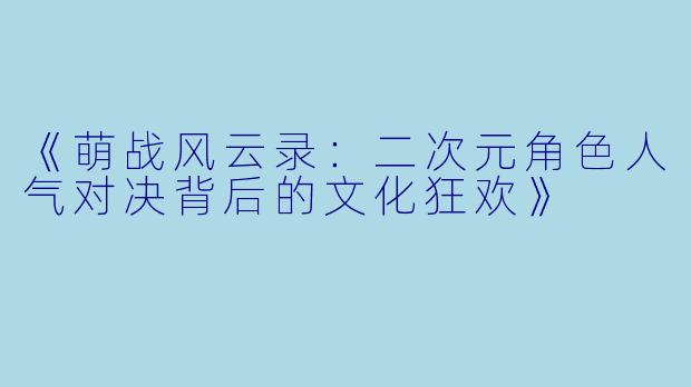 《萌战风云录：二次元角色人气对决背后的文化狂欢》