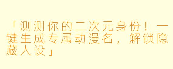 「测测你的二次元身份！一键生成专属动漫名，解锁隐藏人设」