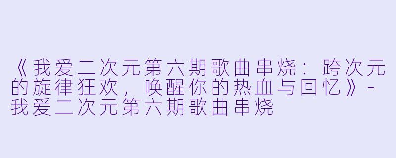 《我爱二次元第六期歌曲串烧：跨次元的旋律狂欢，唤醒你的热血与回忆》-我爱二次元第六期歌曲串烧