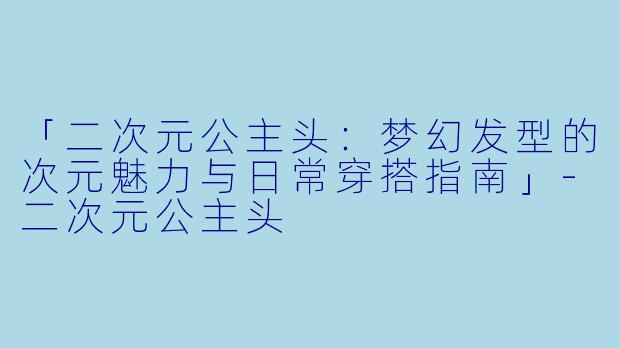 「二次元公主头：梦幻发型的次元魅力与日常穿搭指南」-二次元公主头