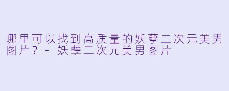 哪里可以找到高质量的妖孽二次元美男图片？-妖孽二次元美男图片