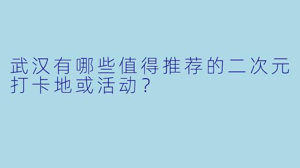 武汉有哪些值得推荐的二次元打卡地或活动?