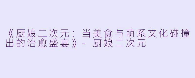 《厨娘二次元：当美食与萌系文化碰撞出的治愈盛宴》-厨娘二次元