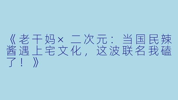 《老干妈×二次元：当国民辣酱遇上宅文化，这波联名我磕了！》