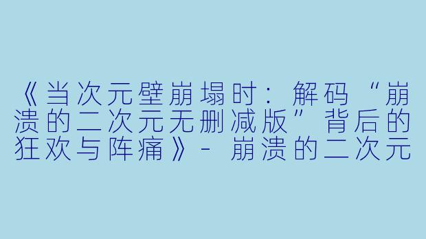 《当次元壁崩塌时：解码“崩溃的二次元无删减版”背后的狂欢与阵痛》-崩溃的二次元无删减版