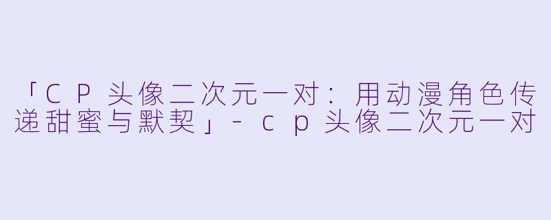 「CP头像二次元一对：用动漫角色传递甜蜜与默契」-cp头像二次元一对