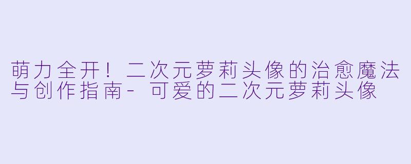 萌力全开！二次元萝莉头像的治愈魔法与创作指南-可爱的二次元萝莉头像