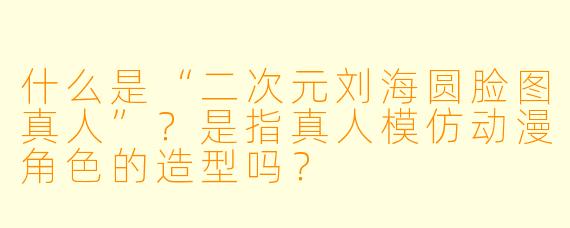 什么是“二次元刘海圆脸图真人”？是指真人模仿动漫角色的造型吗？