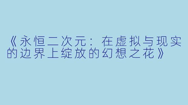 《永恒二次元：在虚拟与现实的边界上绽放的幻想之花》