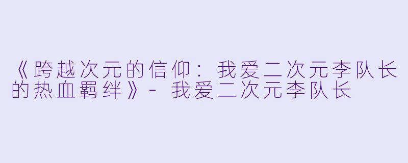 《跨越次元的信仰：我爱二次元李队长的热血羁绊》-我爱二次元李队长