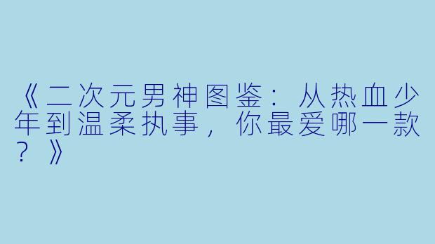 《二次元男神图鉴：从热血少年到温柔执事，你最爱哪一款？》