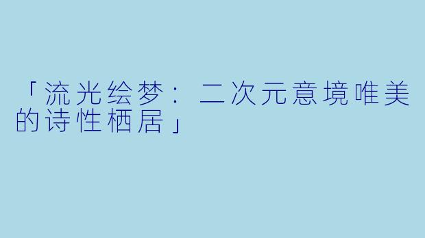 「流光绘梦：二次元意境唯美的诗性栖居」