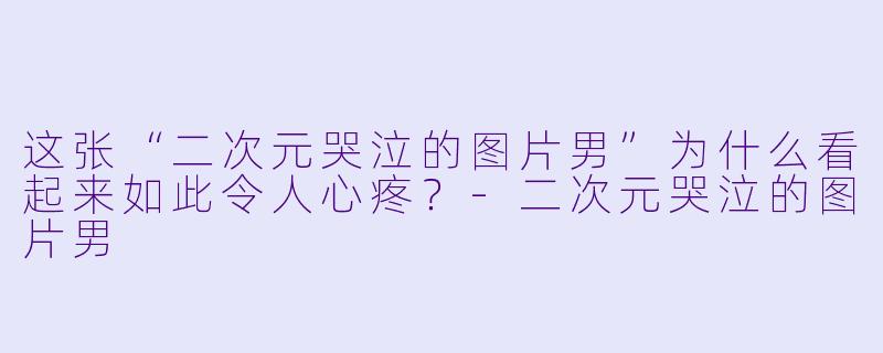 这张“二次元哭泣的图片男”为什么看起来如此令人心疼？-二次元哭泣的图片男