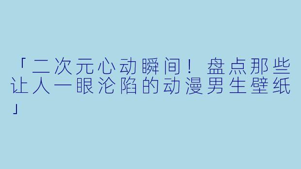 「二次元心动瞬间!盘点那些让人一眼沦陷的动漫男生壁纸」