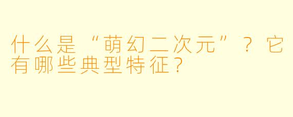 什么是“萌幻二次元”？它有哪些典型特征？