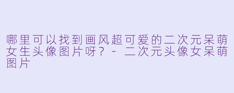 哪里可以找到画风超可爱的二次元呆萌女生头像图片呀?