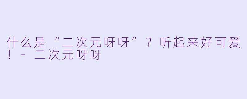 什么是“二次元呀呀”?听起来好可爱!