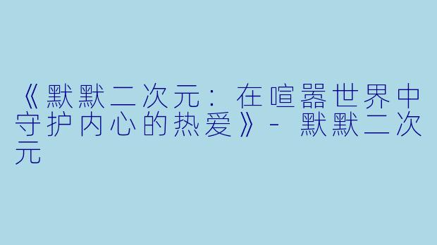 《默默二次元:在喧嚣世界中守护内心的热爱》