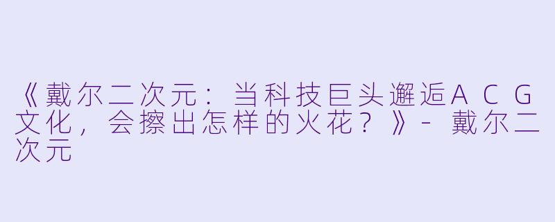 《戴尔二次元：当科技巨头邂逅ACG文化，会擦出怎样的火花？》-戴尔二次元