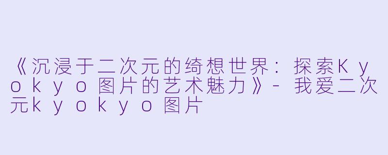 《沉浸于二次元的绮想世界：探索Kyokyo图片的艺术魅力》-我爱二次元kyokyo图片