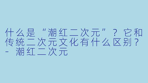 什么是“潮红二次元”？它和传统二次元文化有什么区别？-潮红二次元