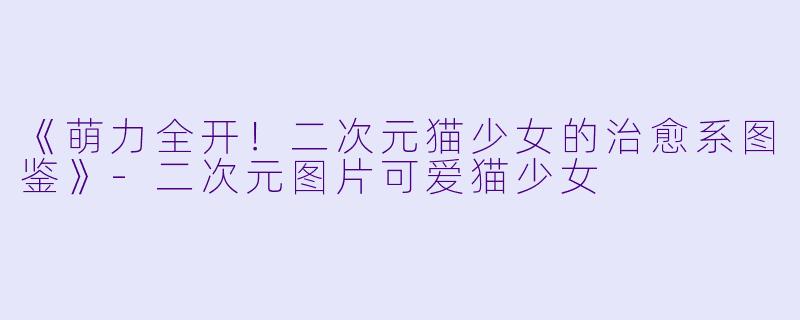 《萌力全开！二次元猫少女的治愈系图鉴》-二次元图片可爱猫少女