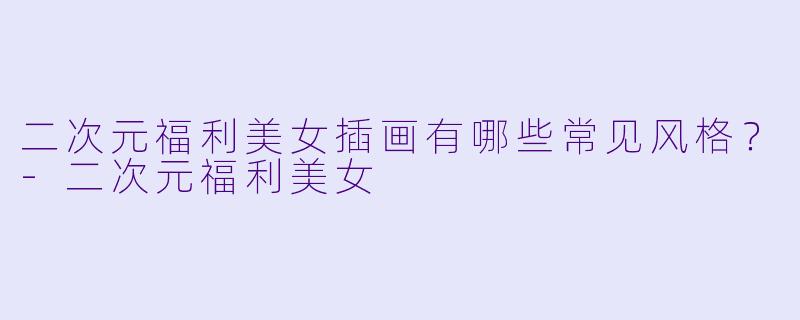 二次元福利美女插画有哪些常见风格？-二次元福利美女