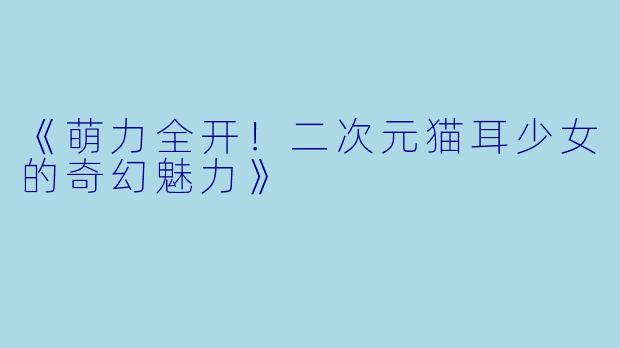 《萌力全开!二次元猫耳少女的奇幻魅力》