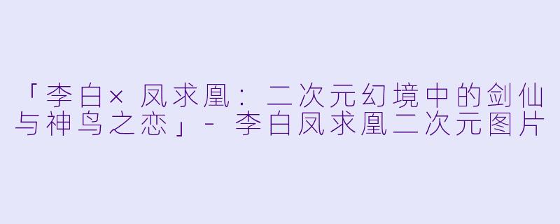 「李白×凤求凰:二次元幻境中的剑仙与神鸟之恋」