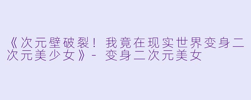 《次元壁破裂！我竟在现实世界变身二次元美少女》-变身二次元美女