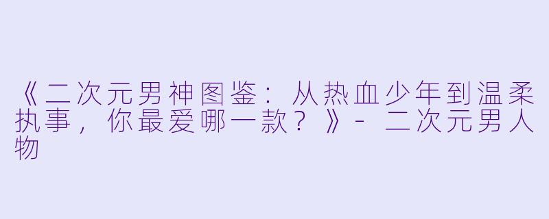 《二次元男神图鉴：从热血少年到温柔执事，你最爱哪一款？》-二次元男人物