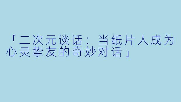 「二次元谈话:当纸片人成为心灵挚友的奇妙对话」