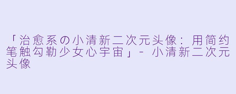 「治愈系の小清新二次元头像：用简约笔触勾勒少女心宇宙」-小清新二次元头像